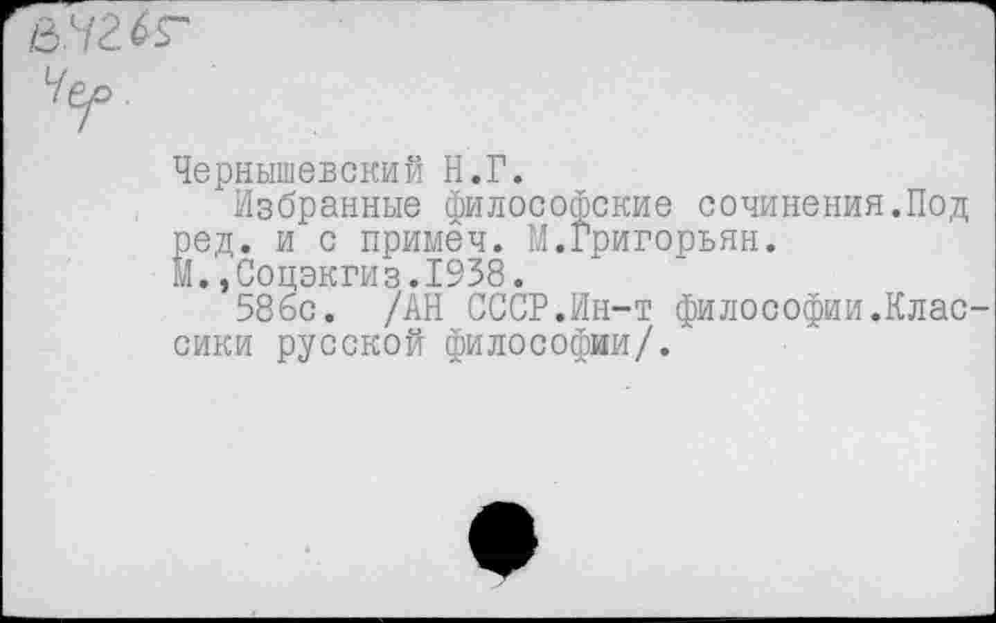 ﻿йчг.к'
Чер.
Чернышевский Н.Г.
Избранные философские сочинения.Под ред. и с примеч. М.Григорьян.
М.,Соцэкгиз.1938.
586с. /АН СССР.Ин-т философии.Классики русской философии/.